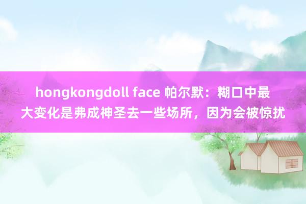 hongkongdoll face 帕尔默：糊口中最大变化是弗成神圣去一些场所，因为会被惊扰