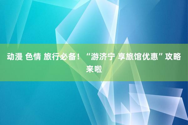 动漫 色情 旅行必备！“游济宁 享旅馆优惠”攻略来啦