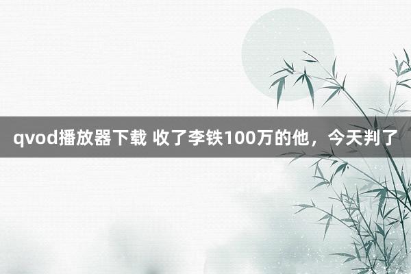 qvod播放器下载 收了李铁100万的他，今天判了