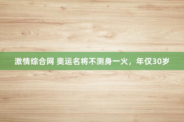 激情综合网 奥运名将不测身一火，年仅30岁