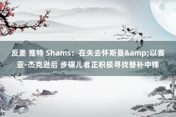 反差 推特 Shams：在失去怀斯曼&以赛亚-杰克逊后 步碾儿者正积极寻找替补中锋