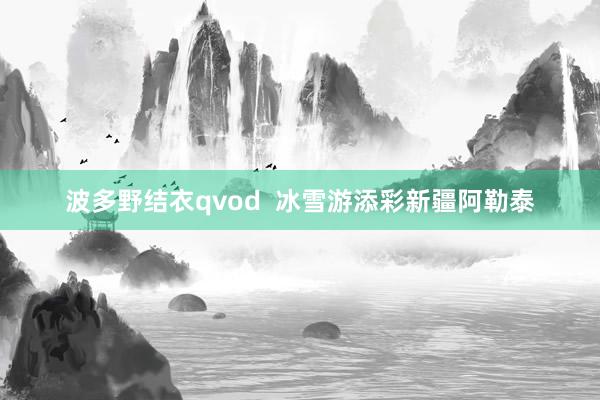 波多野结衣qvod  冰雪游添彩新疆阿勒泰