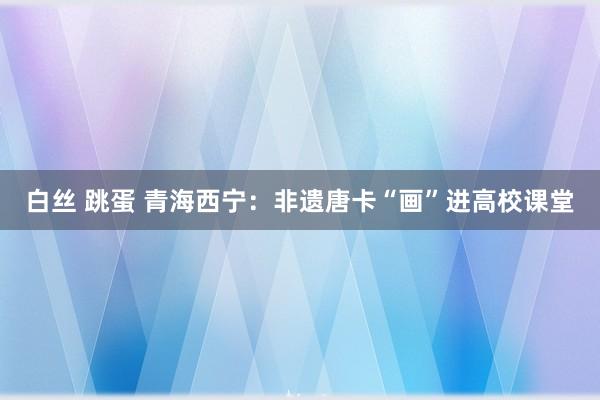 白丝 跳蛋 青海西宁：非遗唐卡“画”进高校课堂