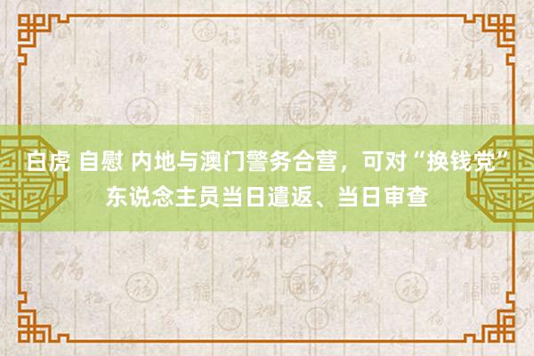 白虎 自慰 内地与澳门警务合营，可对“换钱党”东说念主员当日遣返、当日审查