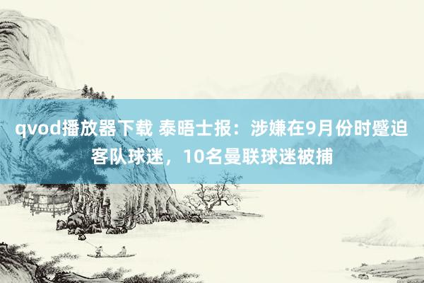 qvod播放器下载 泰晤士报：涉嫌在9月份时蹙迫客队球迷，10名曼联球迷被捕