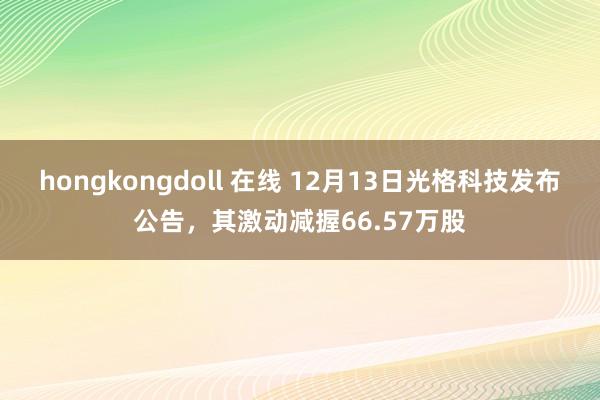 hongkongdoll 在线 12月13日光格科技发布公告，其激动减握66.57万股