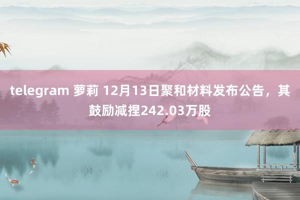 telegram 萝莉 12月13日聚和材料发布公告，其鼓励减捏242.03万股