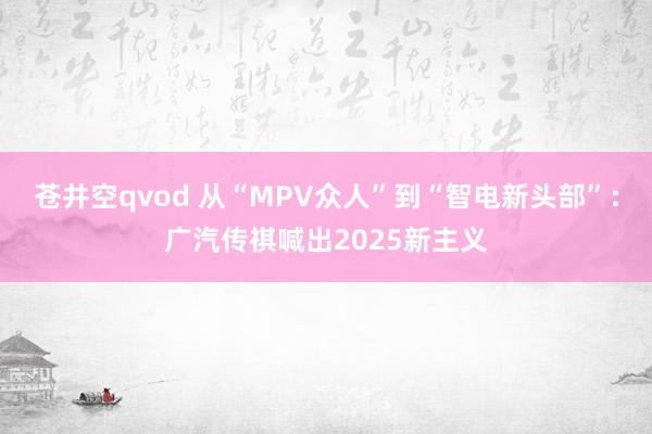 苍井空qvod 从“MPV众人”到“智电新头部”：广汽传祺喊出2025新主义