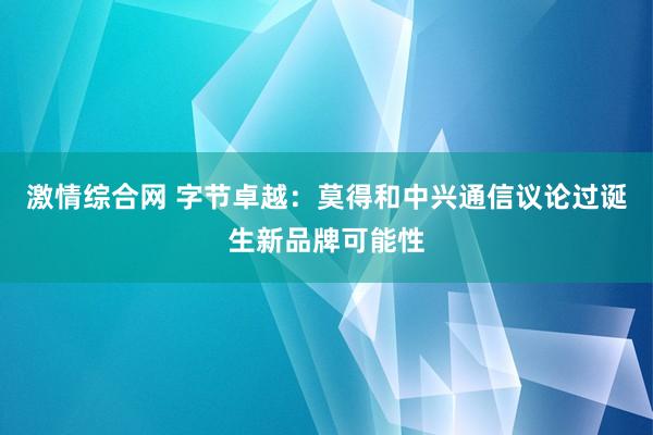 激情综合网 字节卓越：莫得和中兴通信议论过诞生新品牌可能性