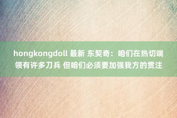 hongkongdoll 最新 东契奇：咱们在热切端领有许多刀兵 但咱们必须要加强我方的贯注