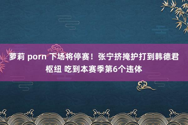 萝莉 porn 下场将停赛！张宁挤掩护打到韩德君枢纽 吃到本赛季第6个违体