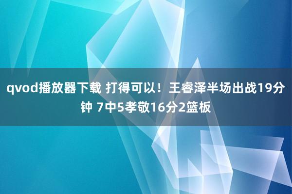 qvod播放器下载 打得可以！王睿泽半场出战19分钟 7中5孝敬16分2篮板