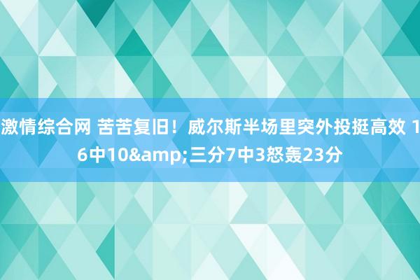 激情综合网 苦苦复旧！威尔斯半场里突外投挺高效 16中10&三分7中3怒轰23分