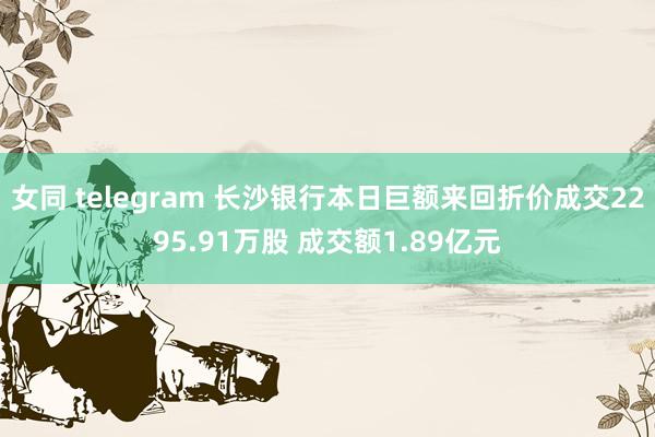 女同 telegram 长沙银行本日巨额来回折价成交2295.91万股 成交额1.89亿元