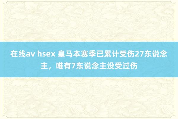 在线av hsex 皇马本赛季已累计受伤27东说念主，唯有7东说念主没受过伤