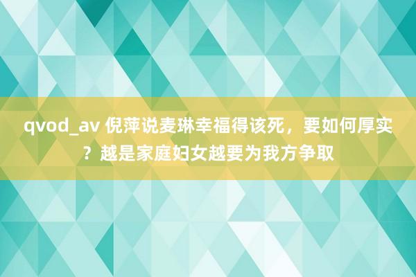 qvod_av 倪萍说麦琳幸福得该死，要如何厚实？越是家庭妇女越要为我方争取