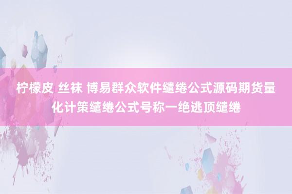 柠檬皮 丝袜 博易群众软件缱绻公式源码期货量化计策缱绻公式号称一绝逃顶缱绻