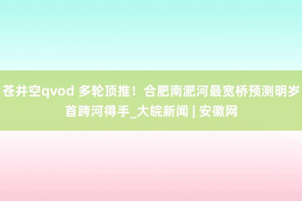 苍井空qvod 多轮顶推！合肥南淝河最宽桥预测明岁首跨河得手_大皖新闻 | 安徽网