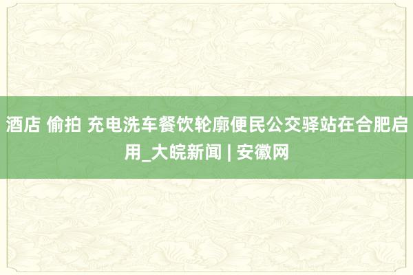 酒店 偷拍 充电洗车餐饮轮廓便民公交驿站在合肥启用_大皖新闻 | 安徽网