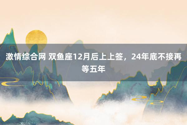 激情综合网 双鱼座12月后上上签，24年底不接再等五年