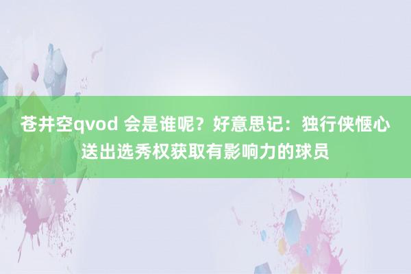 苍井空qvod 会是谁呢？好意思记：独行侠惬心送出选秀权获取有影响力的球员