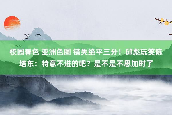 校园春色 亚洲色图 错失绝平三分！邱彪玩笑陈培东：特意不进的吧？是不是不思加时了