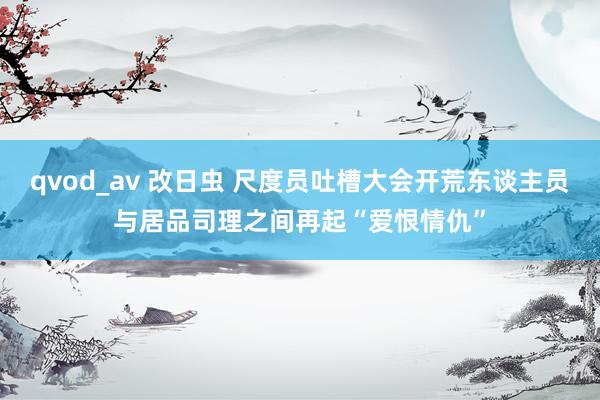 qvod_av 改日虫 尺度员吐槽大会开荒东谈主员与居品司理之间再起“爱恨情仇”