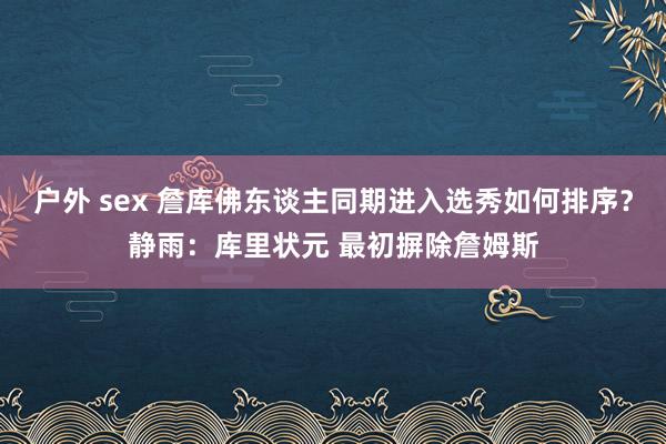 户外 sex 詹库佛东谈主同期进入选秀如何排序？静雨：库里状元 最初摒除詹姆斯