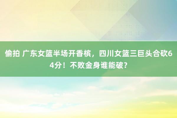 偷拍 广东女篮半场开香槟，四川女篮三巨头合砍64分！不败金身谁能破？