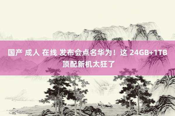 国产 成人 在线 发布会点名华为！这 24GB+1TB 顶配新机太狂了