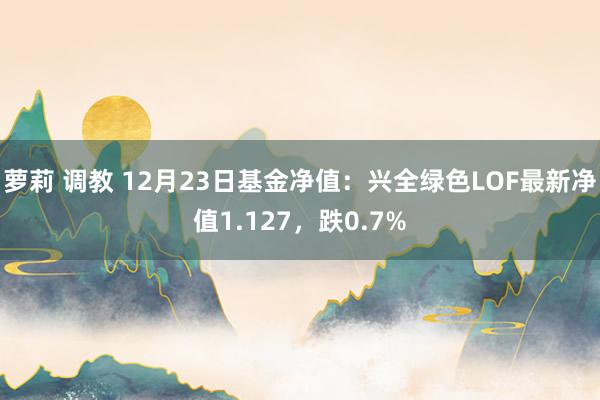 萝莉 调教 12月23日基金净值：兴全绿色LOF最新净值1.127，跌0.7%