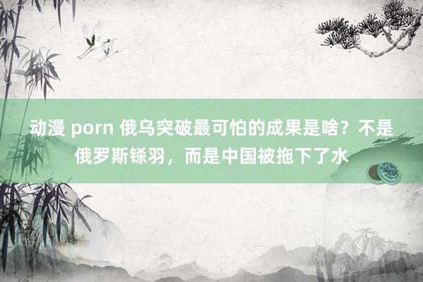 动漫 porn 俄乌突破最可怕的成果是啥？不是俄罗斯铩羽，而