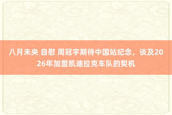 八月未央 自慰 周冠宇期待中国站纪念，谈及2026年加盟凯迪