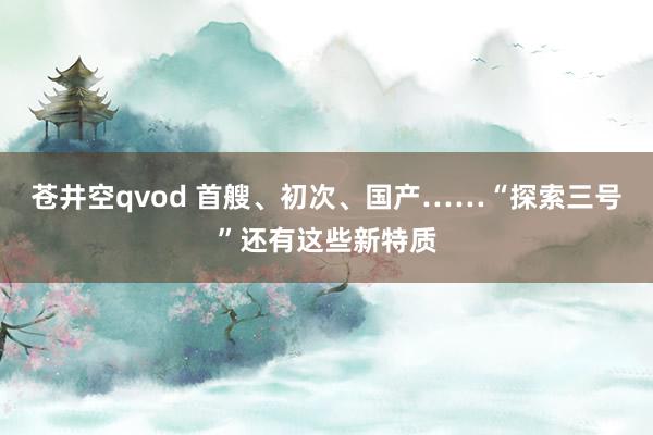 苍井空qvod 首艘、初次、国产……“探索三号”还有这些新特