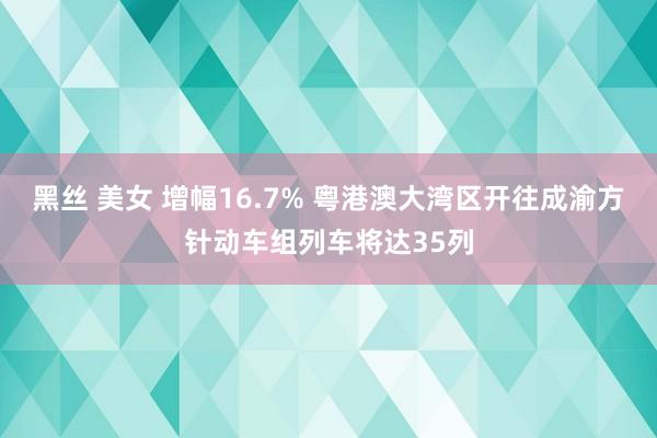 黑丝 美女 增幅16.7% 粤港澳大湾区开往成渝方针动车组列