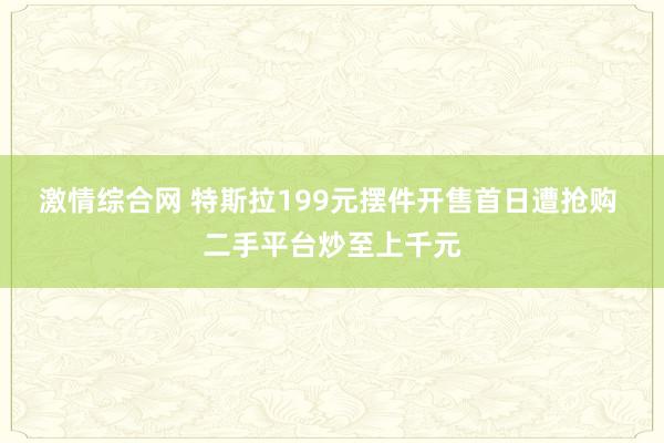 激情综合网 特斯拉199元摆件开售首日遭抢购 二手平台炒至上