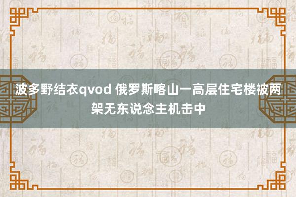 波多野结衣qvod 俄罗斯喀山一高层住宅楼被两架无东说念主机