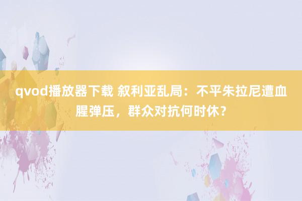 qvod播放器下载 叙利亚乱局：不平朱拉尼遭血腥弹压，群众对