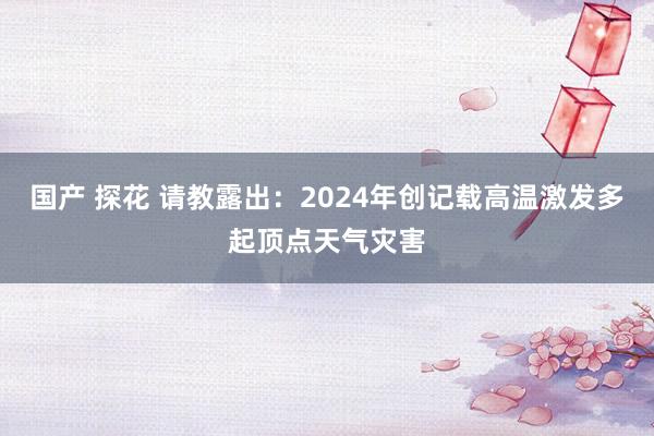 国产 探花 请教露出：2024年创记载高温激发多起顶点天气灾