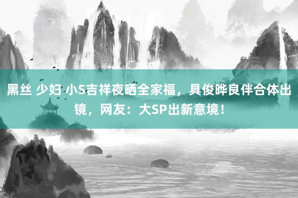 黑丝 少妇 小S吉祥夜晒全家福，具俊晔良伴合体出镜，网友：大