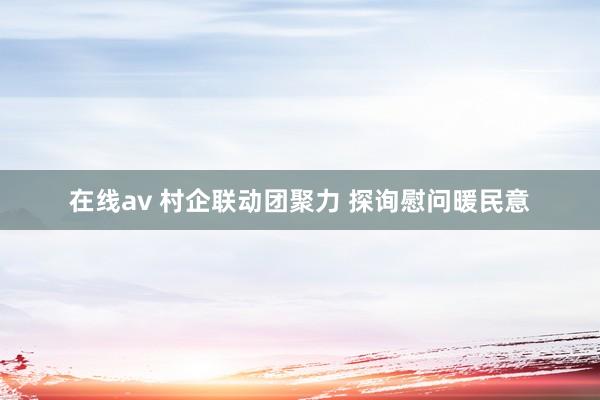 在线av 村企联动团聚力 探询慰问暖民意