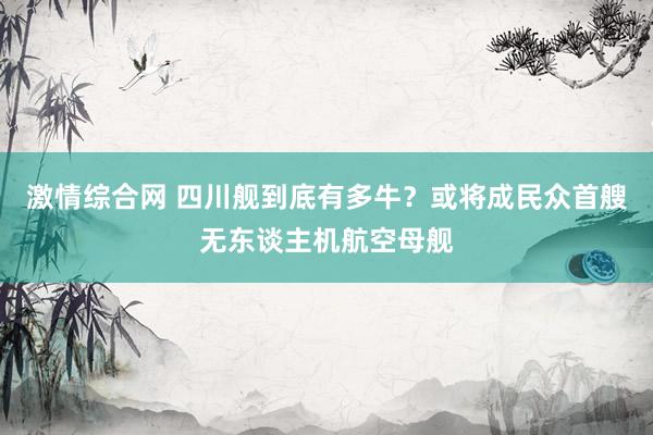 激情综合网 四川舰到底有多牛？或将成民众首艘无东谈主机航空母