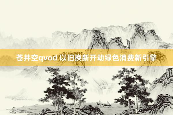 苍井空qvod 以旧换新开动绿色消费新引擎