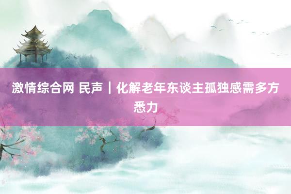 激情综合网 民声｜化解老年东谈主孤独感需多方悉力