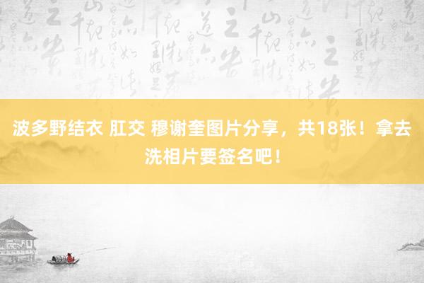 波多野结衣 肛交 穆谢奎图片分享，共18张！拿去洗相片要签名