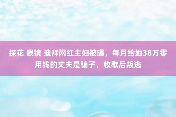 探花 眼镜 迪拜网红主妇被曝，每月给她38万零用钱的丈夫是骗子，收歇后叛逃