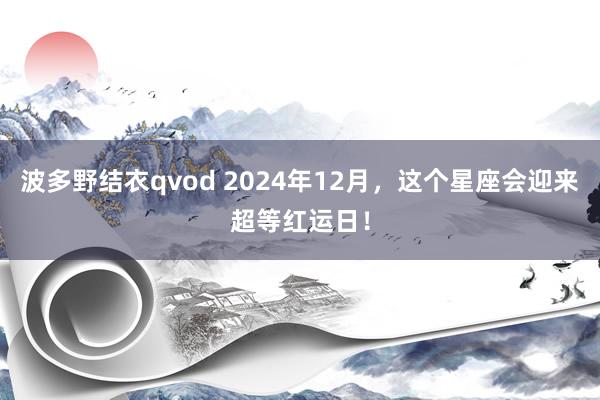 波多野结衣qvod 2024年12月，这个星座会迎来超等红运日！