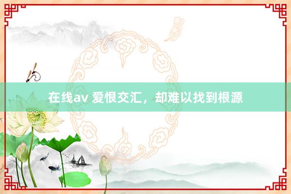 在线av 爱恨交汇，却难以找到根源