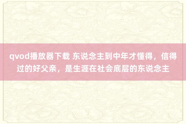 qvod播放器下载 东说念主到中年才懂得，信得过的好父亲，是生涯在社会底层的东说念主