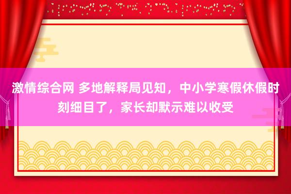 激情综合网 多地解释局见知，中小学寒假休假时刻细目了，家长却默示难以收受